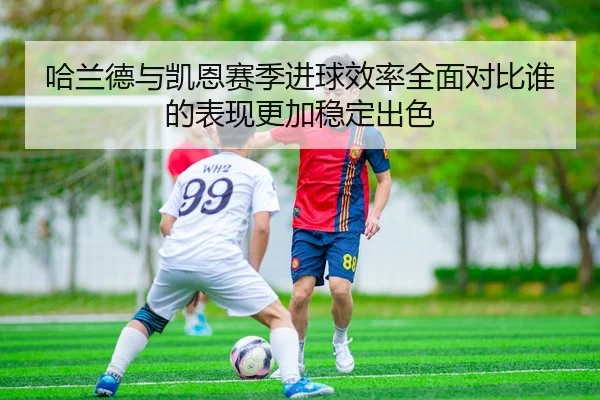 哈兰德与凯恩赛季进球效率全面对比谁的表现更加稳定出色