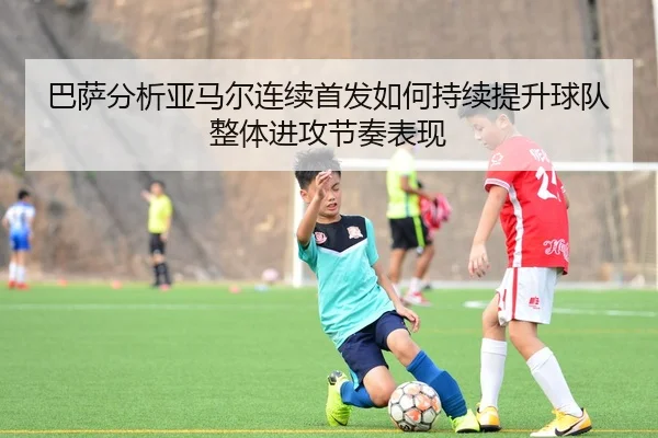 巴萨分析亚马尔连续首发如何持续提升球队整体进攻节奏表现