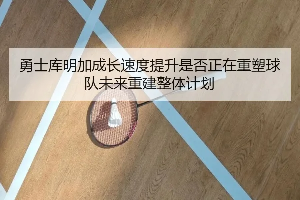 勇士库明加成长速度提升是否正在重塑球队未来重建整体计划
