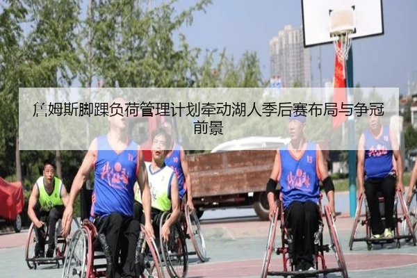 詹姆斯脚踝负荷管理计划牵动湖人季后赛布局与争冠前景