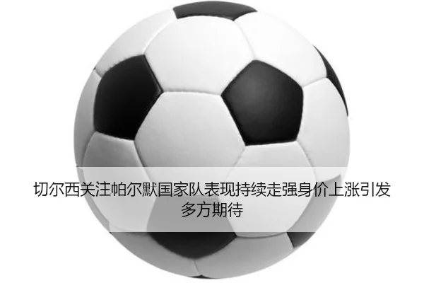 切尔西关注帕尔默国家队表现持续走强身价上涨引发多方期待