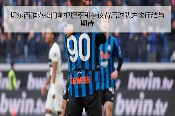 切尔西雅克松门前把握率引争议背后球队进攻症结与期待