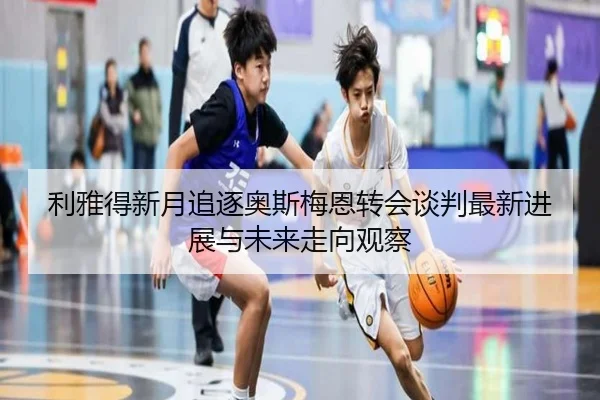 利雅得新月追逐奥斯梅恩转会谈判最新进展与未来走向观察