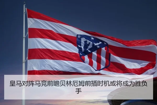 皇马对阵马竞前瞻贝林厄姆前插时机或将成为胜负手