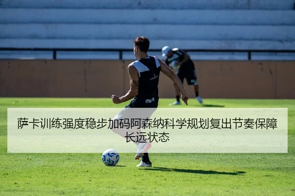 萨卡训练强度稳步加码阿森纳科学规划复出节奏保障长远状态
