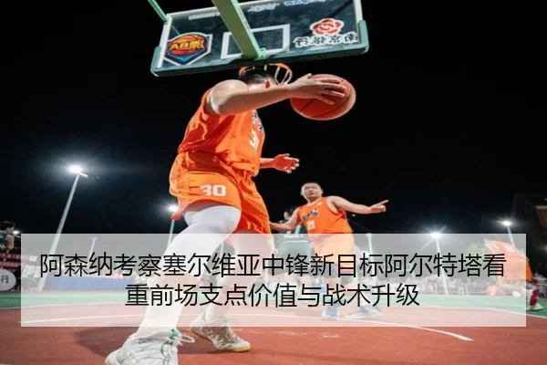 阿森纳考察塞尔维亚中锋新目标阿尔特塔看重前场支点价值与战术升级