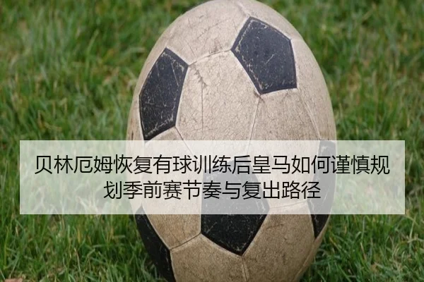 贝林厄姆恢复有球训练后皇马如何谨慎规划季前赛节奏与复出路径
